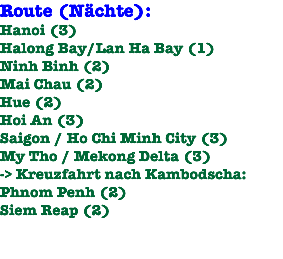 Route (Nächte): Hanoi (3) Halong Bay/Lan Ha Bay (1) Ninh Binh (2) Mai Chau (2) Hue (2) Hoi An (3) Saigon / Ho Chi Minh City (3) My Tho / Mekong Delta (3) -> Kreuzfahrt nach Kambodscha: Phnom Penh (2) Siem Reap (2)